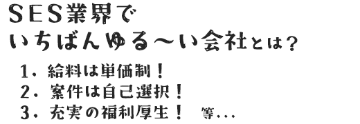 SES業界でいちばんゆる～い会社とは？ 1.給料は単価制！ 2.案件は自己選択！ 3.充実の福利厚生！　等...