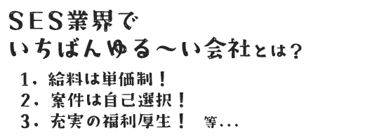 SES業界でいちばんゆる～い会社とは？ 1.給料は単価制！ 2.案件は自己選択！ 3.充実の福利厚生！　等...