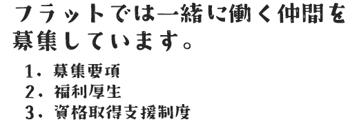 フラットでは一緒に働く仲間を募集しています。 1. 募集要項 2. 福利厚生 3. 資格取得支援制度