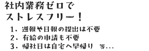 社内業務ゼロで ストレスフリー！ 1. 週報や日報の提出は不要 2. 有給の申請も不要 3. 帰社日は自宅へ早帰り　等...