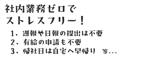 社内業務ゼロで ストレスフリー！ 1. 週報や日報の提出は不要 2. 有給の申請も不要 3. 帰社日は自宅へ早帰り　等...